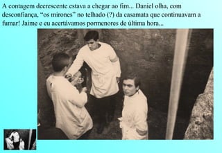 A contagem decrescente estava a chegar ao fim... Daniel olha, com  desconfiança, “os mirones” no telhado (?) da casamata que continuavam a fumar! Jaime e eu acertávamos pormenores de última hora... 