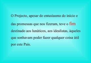 O Projecto, apesar do entusiasmo do início e das promessas que nos fizeram, teve o  fim   destinado aos lunáticos, aos idealistas, àqueles que sonhavam poder fazer qualquer coisa útil por este País. 
