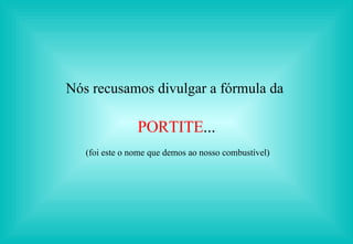 Nós recusamos divulgar a fórmula da  PORTITE ... (foi este o nome que demos ao nosso combustível) 