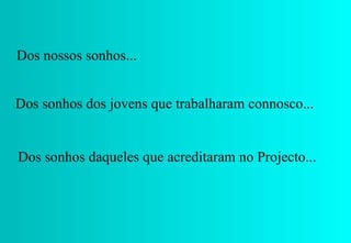 Dos nossos sonhos... Dos sonhos daqueles que acreditaram no Projecto... Dos sonhos dos jovens que trabalharam connosco... 