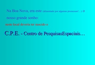 Na Boa Nova, era este  (alimentado por algumas promessas!…)  o nosso grande sonho: neste local deveria ter nascido o  C.P.E.  - Centro de PesquisasEspaciais… 