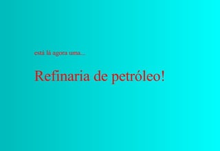 está lá agora uma...  Refinaria de petróleo! 
