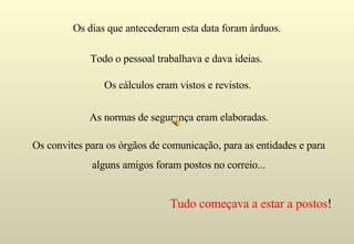Tudo começava a estar a postos ! Os dias que antecederam esta data foram árduos. Todo o pessoal trabalhava e dava ideias.  Os cálculos eram vistos e revistos. As normas de segurança eram elaboradas. Os convites para os órgãos de comunicação, para as entidades e para alguns amigos foram postos no correio... 