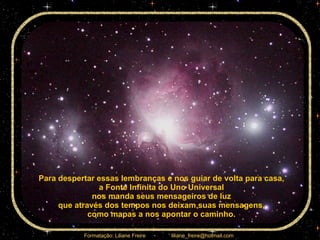 Para despertar essas lembranças e nos guiar de volta para casa,  a Fonte Infinita do Uno Universal  nos manda seus mensageiros de luz  que através dos tempos nos deixam suas mensagens,  como mapas a nos apontar o caminho.  