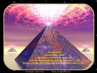 Na verdade,  precisamos saber  que nunca estivemos sozinhos,  que nunca perdemos a conexão com a LUZ.  Sempre houve na Terra algo a nos apontar para o céu...  