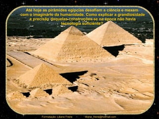 Até hoje as pirâmides egípcias desafiam a ciência e mexem  com o imaginário da humanidade. Como explicar a grandiosidade e precisão daquelas construções se na época não havia tecnologia suficiente?  