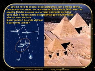 Está na hora de encarar essas perguntas com a mente aberta... Descobertas recentes nos mostram as pirâmides de Gisé como um espelho fiel das estrelas que formam o cinturão de Órion.  Seria essa a resposta para as perguntas que a humanidade  não se cansa de fazer:  Quem somos? De onde viemos?  E para onde vamos? 