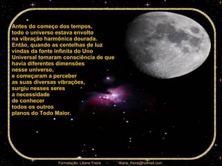 Antes do começo dos tempos,  todo o universo estava envolto  na vibração harmônica dourada.  Então, quando as centelhas de luz  vindas da fonte infinita do Uno Universal tomaram consciência de que havia diferentes dimensões  nesse universo,  e começaram a perceber  as suas diversas vibrações,  surgiu nesses seres  a necessidade  de conhecer  todos os outros  planos do Todo Maior.  