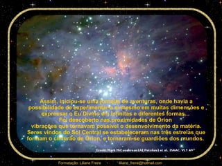 Assim, iniciou-se uma jornada de aventuras, onde havia a possibilidade de experimentar a si mesmo em muitas dimensões e expressar o Eu Divino em infinitas e diferentes formas...  Foi descoberto nas proximidades de Órion  vibrações que tornavam possível o desenvolvimento da matéria. Seres vindos do Sol Central se estabeleceram nas três estrelas que formam o cinturão de Órion, e tornaram-se guardiões dos mundos.  
