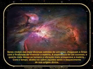 Seres vindos das mais diversas estrelas do universo, chegavam à Órion com a finalidade de vivenciar a matéria. A experiência foi um sucesso, e quanto mais densa se tornava a vibração mais prosperava a matéria... Com o tempo, abateu-se sobre aqueles seres o esquecimento  de sua origem divina.  