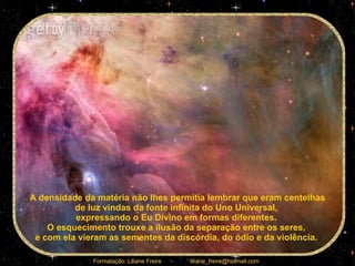 A densidade da matéria não lhes permitia lembrar que eram centelhas de luz vindas da fonte infinita do Uno Universal,  expressando o Eu Divino em formas diferentes.  O esquecimento trouxe a ilusão da separação entre os seres,  e com ela vieram as sementes da discórdia, do ódio e da violência.  