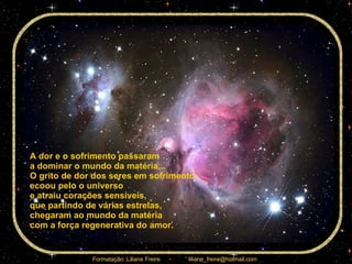 A dor e o sofrimento passaram  a dominar o mundo da matéria... O grito de dor dos seres em sofrimento  ecoou pelo o universo  e atraiu corações sensíveis,  que partindo de várias estrelas,  chegaram ao mundo da matéria  com a força regenerativa do amor.  