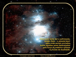 Para curar tanta dor e sofrimento,  surgiu Gaia – o planeta azul-  para onde seriam enviados  todos aqueles seres destroçados  pela força da matéria e presos  na ilusão da dualidade.  