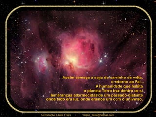 Assim começa a saga do caminho de volta,  o retorno ao Pai... A humanidade que habita  o planeta Terra traz dentro de si  lembranças adormecidas de um passado distante  onde tudo era luz, onde éramos um com o universo.  