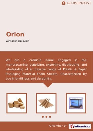 +91-8586924153
A Member of
Orion
www.orion-group.co.in
We are a credible name engaged in the
manufacturing, supplying, exporting, distributing, and
wholesaling of a massive range of Plastic & Paper
Packaging Material Foam Sheets. Characterized by
eco-friendliness and durability.
 