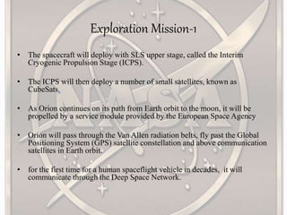 Exploration Mission-1
• The spacecraft will deploy with SLS upper stage, called the Interim
Cryogenic Propulsion Stage (ICPS).
• The ICPS will then deploy a number of small satellites, known as
CubeSats.
• As Orion continues on its path from Earth orbit to the moon, it will be
propelled by a service module provided by the European Space Agency
• Orion will pass through the Van Allen radiation belts, fly past the Global
Positioning System (GPS) satellite constellation and above communication
satellites in Earth orbit.
• for the first time for a human spaceflight vehicle in decades, it will
communicate through the Deep Space Network.
 