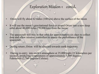 Exploration Mission-1 contd.
• Orion will fly about 62 miles (100 km) above the surface of the moon
• It will use the moon’s gravitational force to propel Orion into a new deep
orbit about 40,000 miles (70,000 km) from the moon.
• The spacecraft will stay in that orbit for approximately six days to collect
data and allow mission controllers to assess the performance of the
spacecraft.
• During return ,Orion will be directed towards earth trajectory.
• During re-entry into earth’s atmosphere at 25,000 mph (11 kilometres per
second), producing temperatures of approximately 5,000 degrees
Fahrenheit (2,760 degrees Celsius).
 