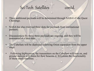 Sci-Tech Satellites contd.
• Three additional payloads will be determined through NASA’s Cube Quest
Challenge.
• NASA has also reserved three slots for payloads from international
partners.
• Discussions to fly those three payloads are ongoing, and they will be
announced at a later time.
• The CubeSats will be deployed following Orion separation from the upper
stage
• . Following deployment, the transmitters on the CubeSats will turn on, and
ground stations will listen for their beacons to determine the functionality
of these small satellites.
 