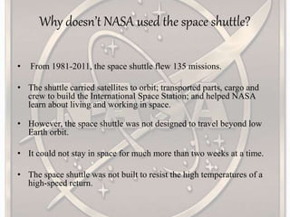Why doesn’t NASA used the space shuttle?
• From 1981-2011, the space shuttle flew 135 missions.
• The shuttle carried satellites to orbit; transported parts, cargo and
crew to build the International Space Station; and helped NASA
learn about living and working in space.
• However, the space shuttle was not designed to travel beyond low
Earth orbit.
• It could not stay in space for much more than two weeks at a time.
• The space shuttle was not built to resist the high temperatures of a
high-speed return.
 