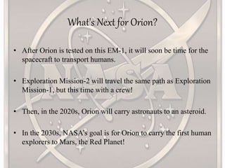 What's Next for Orion?
• After Orion is tested on this EM-1, it will soon be time for the
spacecraft to transport humans.
• Exploration Mission-2 will travel the same path as Exploration
Mission-1, but this time with a crew!
• Then, in the 2020s, Orion will carry astronauts to an asteroid.
• In the 2030s, NASA’s goal is for Orion to carry the first human
explorers to Mars, the Red Planet!
 