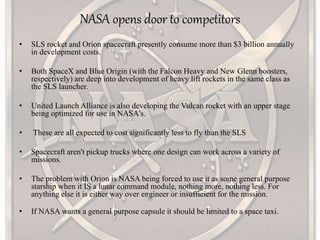 NASA opens door to competitors
• SLS rocket and Orion spacecraft presently consume more than $3 billion annually
in development costs.
• Both SpaceX and Blue Origin (with the Falcon Heavy and New Glenn boosters,
respectively) are deep into development of heavy lift rockets in the same class as
the SLS launcher.
• United Launch Alliance is also developing the Vulcan rocket with an upper stage
being optimized for use in NASA's.
• These are all expected to cost significantly less to fly than the SLS
• Spacecraft aren't pickup trucks where one design can work across a variety of
missions.
• The problem with Orion is NASA being forced to use it as some general purpose
starship when it IS a lunar command module, nothing more, nothing less. For
anything else it is either way over engineer or insufficient for the mission.
• If NASA wants a general purpose capsule it should be limited to a space taxi.
 