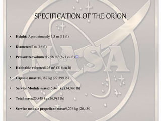 SPECIFICATION OF THE ORION
• Height: Approximately 3.3 m (11 ft)
• Diameter:5 m (16 ft)
• Pressurizedvolume:19.56 m3 (691 cu ft) [7]
• Habitable volume:8.95 m3 (316 cu ft)
• Capsule mass:10,387 kg (22,899 lb)
• Service Module mass:15,461 kg (34,086 lb)
• Total mass:25,848 kg (56,985 lb)
• Service module propellant mass:9,276 kg (20,450
 