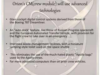 Orion's CM(crew module) will use advanced
technologies
• Glass cockpit digital control systems derived from those of
the Boeing 787 Dreamliner.
• An "auto dock" feature, like those of Russian Progress spacecraft
and the European Automated Transfer Vehicle, with provision for
the flight crew to take over in an emergency. .
• Improved waste-management facilities, with a miniature
camping-style toilet used on the space shuttle
• This eliminates the use of the much-hated plastic "Apollo bags"
used by the Apollo crews.
• Far more advanced computers than on prior crew vehicles.
 