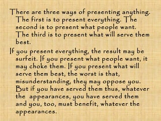 There are three ways of presenting anything.
The first is to present everything. The
second is to present what people want.
The third is to present what will serve them
best.
If you present everything, the result may be
surfeit. If you present what people want, it
may choke them. If you present what will
serve them best, the worst is that,
misunderstanding, they may oppose you.
But if you have served them thus, whatever
the appearances, you have served them
and you, too, must benefit, whatever the
appearances.
 