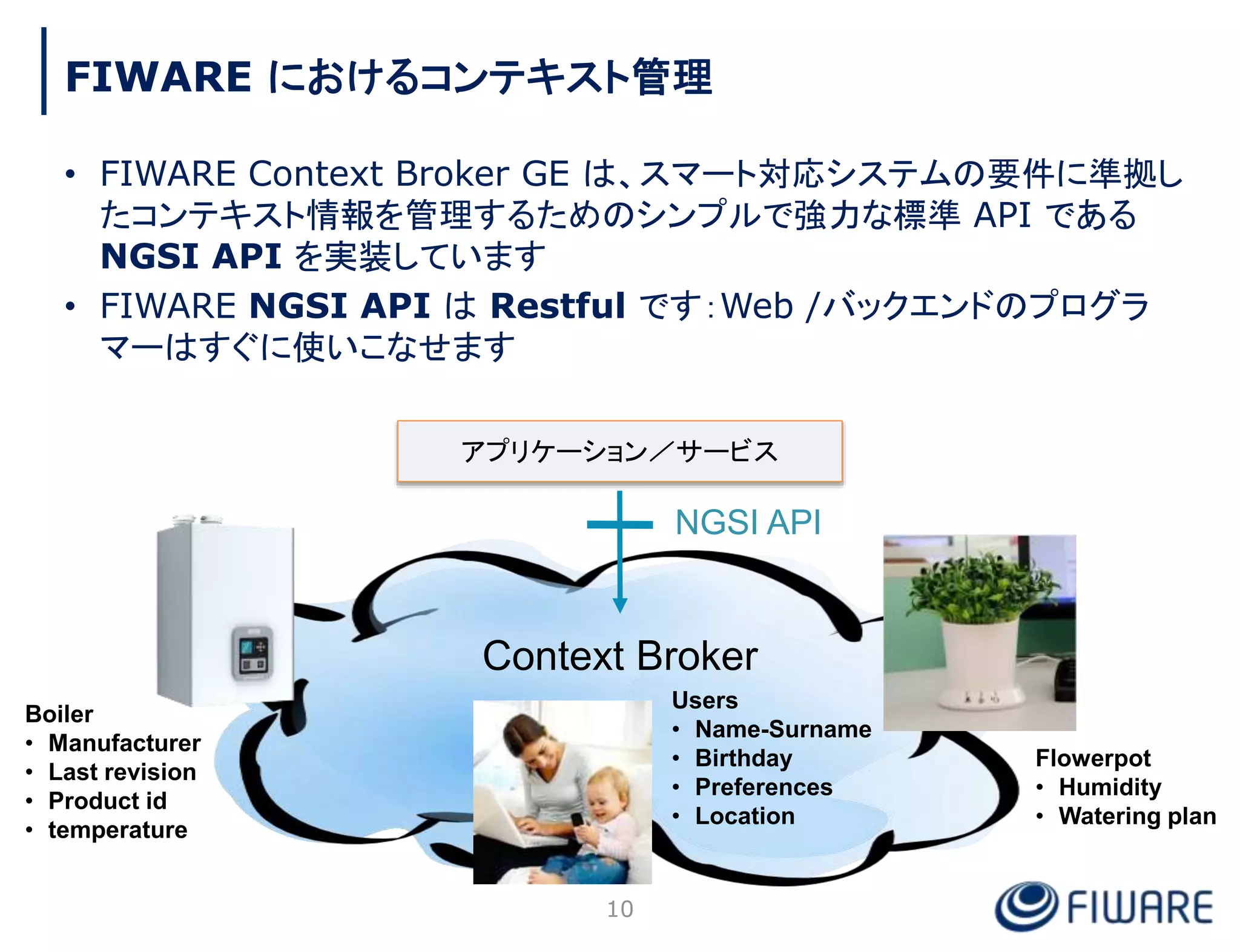 FIWARE におけるコンテキスト管理
• FIWARE Context Broker GE は、スマート対応システムの要件に準拠し
たコンテキスト情報を管理するためのシンプルで強力な標準 API である
NGSI API を実装しています
• FIWARE NGSI API は Restful です：Web /バックエンドのプログラ
マーはすぐに使いこなせます
アプリケーション／サービス
Context Broker
NGSI API
Boiler
• Manufacturer
• Last revision
• Product id
• temperature
Users
• Name-Surname
• Birthday
• Preferences
• Location
Flowerpot
• Humidity
• Watering plan
10
 