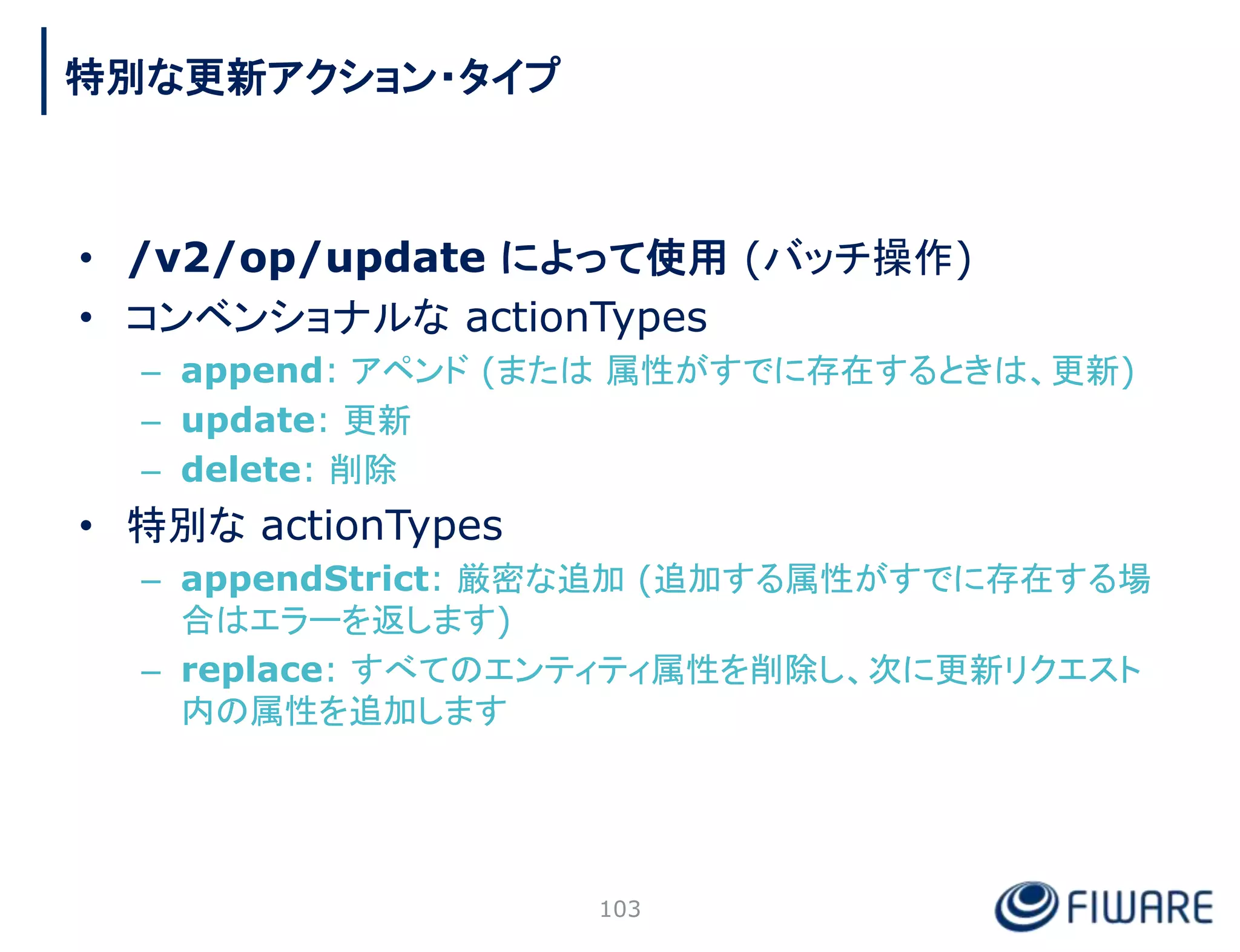 • /v2/op/update によって使用 (バッチ操作)
• コンベンショナルな actionTypes
– append: アペンド (または 属性がすでに存在するときは、更新)
– update: 更新
– delete: 削除
• 特別な actionTypes
– appendStrict: 厳密な追加 (追加する属性がすでに存在する場
合はエラーを返します)
– replace: すべてのエンティティ属性を削除し、次に更新リクエスト
内の属性を追加します
103
特別な更新アクション・タイプ
 
