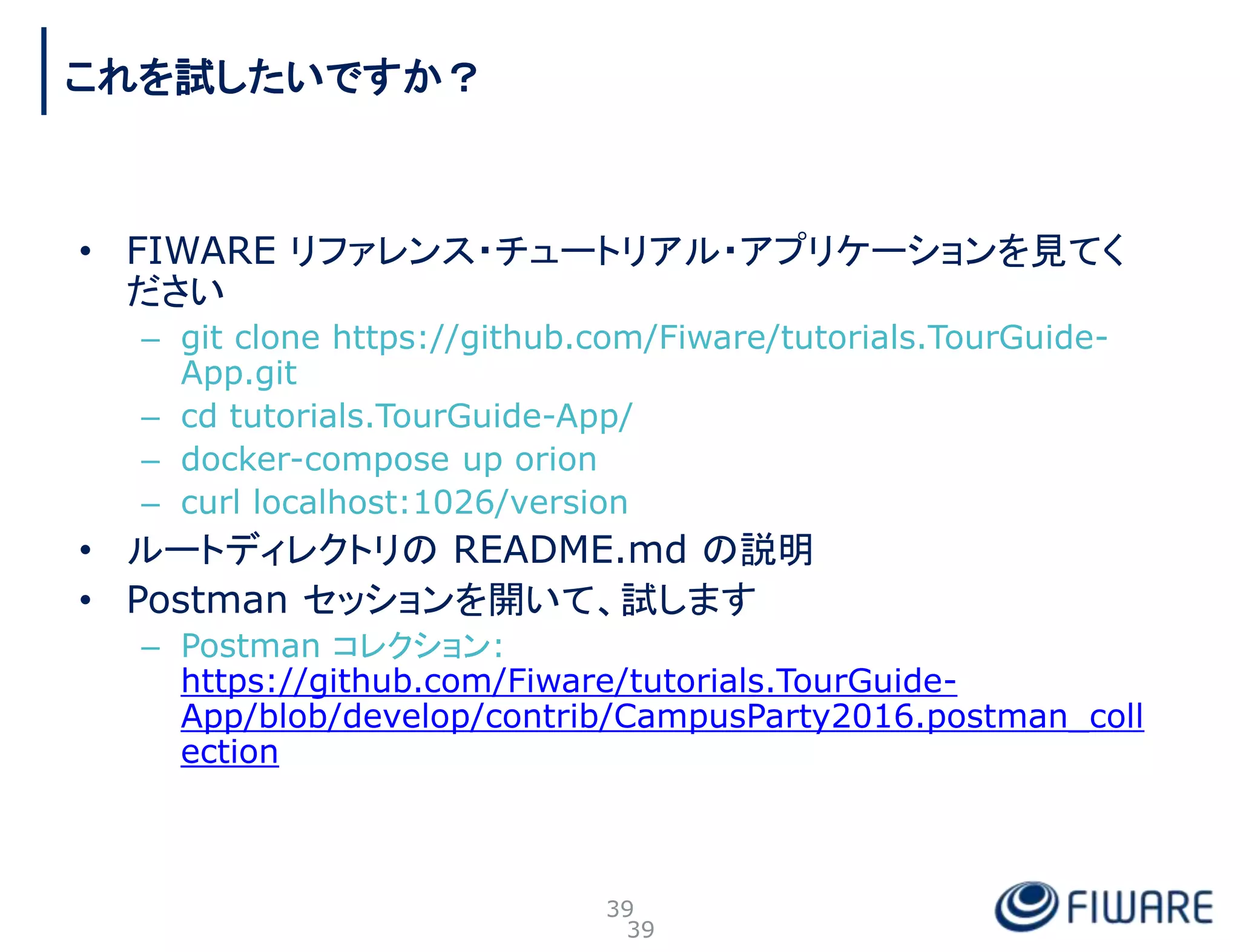 • FIWARE リファレンス・チュートリアル・アプリケーションを見てく
ださい
– git clone https://github.com/Fiware/tutorials.TourGuide-
App.git
– cd tutorials.TourGuide-App/
– docker-compose up orion
– curl localhost:1026/version
• ルートディレクトリの README.md の説明
• Postman セッションを開いて、試します
– Postman コレクション:
https://github.com/Fiware/tutorials.TourGuide-
App/blob/develop/contrib/CampusParty2016.postman_coll
ection
39
これを試したいですか？
39
 