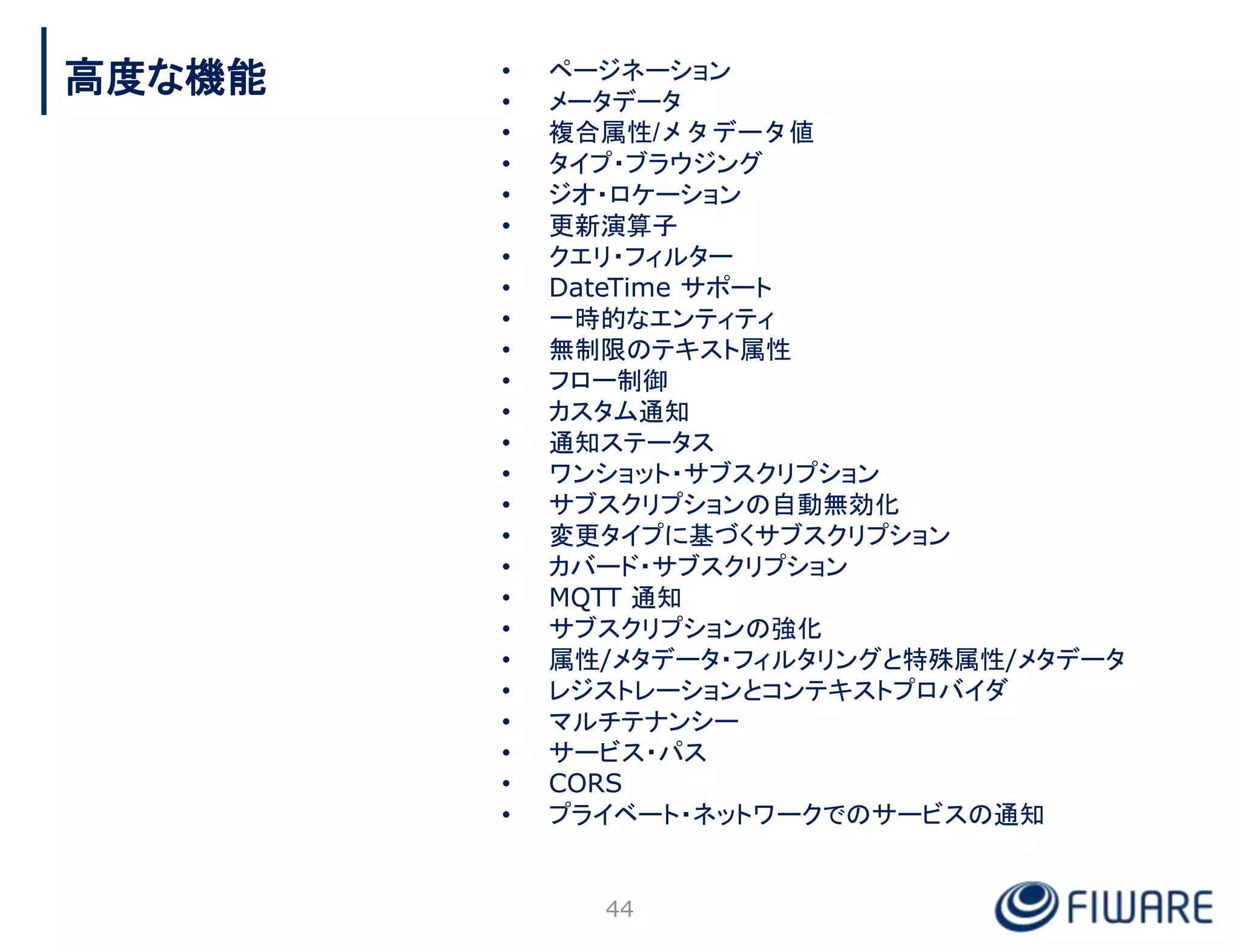 • ページネーション
• メータデータ
• 複合属性/メタデータ値
• タイプ・ブラウジング
• ジオ・ロケーション
• 更新演算子
• クエリ・フィルター
• DateTime サポート
• 一時的なエンティティ
• 無制限のテキスト属性
• フロー制御
• カスタム通知
• 通知ステータス
• ワンショット・サブスクリプション
• サブスクリプションの自動無効化
• 変更タイプに基づくサブスクリプション
• カバード・サブスクリプション
• MQTT 通知
• サブスクリプションの強化
• 属性/メタデータ・フィルタリングと特殊属性/メタデータ
• レジストレーションとコンテキストプロバイダ
• マルチテナンシー
• サービス・パス
• CORS
• プライベート・ネットワークでのサービスの通知
44
高度な機能
 