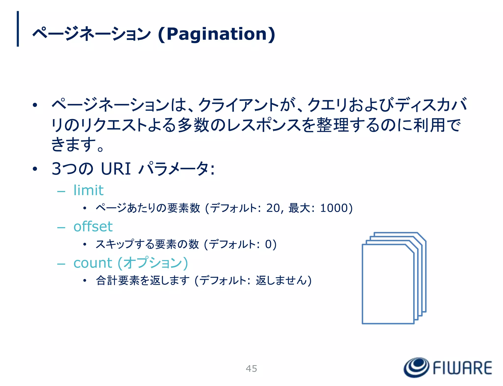 • ページネーションは、クライアントが、クエリおよびディスカバ
リのリクエストよる多数のレスポンスを整理するのに利用で
きます。
• 3つの URI パラメータ:
– limit
• ページあたりの要素数 (デフォルト: 20, 最大: 1000)
– offset
• スキップする要素の数 (デフォルト: 0)
– count (オプション)
• 合計要素を返します (デフォルト: 返しません)
45
ページネーション (Pagination)
 