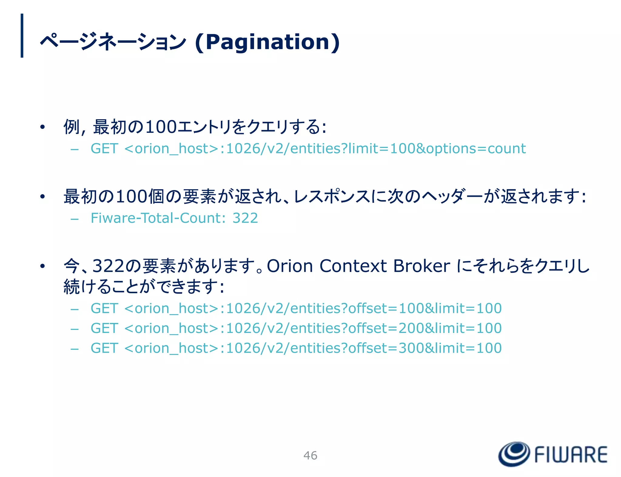 • 例, 最初の100エントリをクエリする:
– GET <orion_host>:1026/v2/entities?limit=100&options=count
• 最初の100個の要素が返され、レスポンスに次のヘッダーが返されます:
– Fiware-Total-Count: 322
• 今、322の要素があります。Orion Context Broker にそれらをクエリし
続けることができます:
– GET <orion_host>:1026/v2/entities?offset=100&limit=100
– GET <orion_host>:1026/v2/entities?offset=200&limit=100
– GET <orion_host>:1026/v2/entities?offset=300&limit=100
46
ページネーション (Pagination)
 