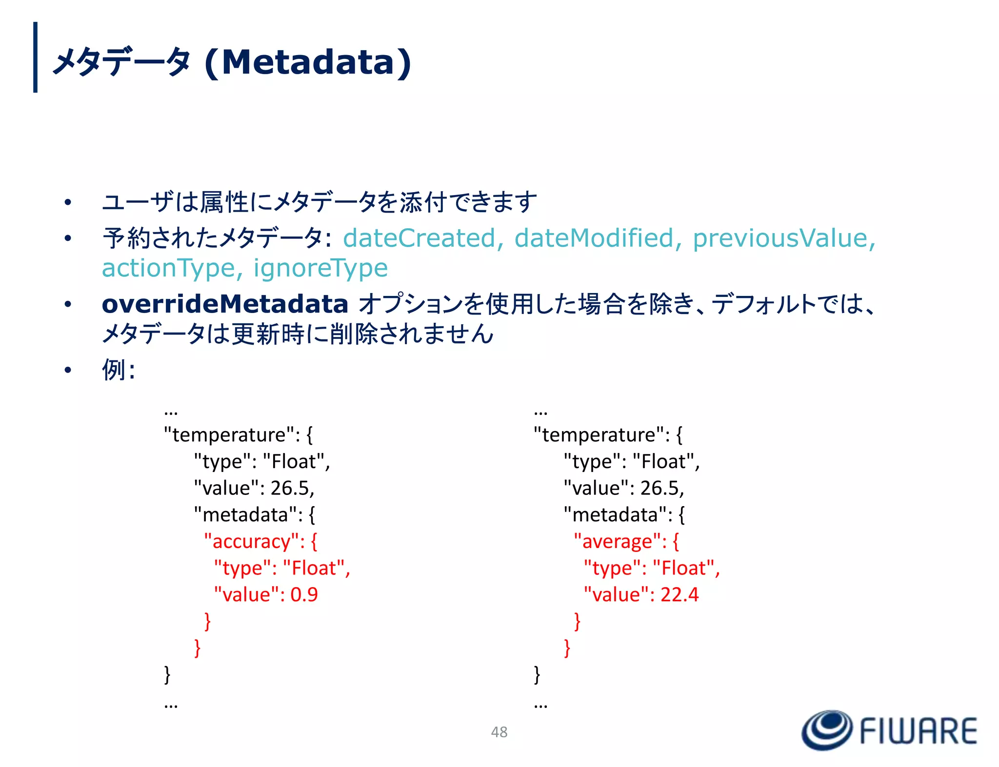• ユーザは属性にメタデータを添付できます
• 予約されたメタデータ: dateCreated, dateModified, previousValue,
actionType, ignoreType
• overrideMetadata オプションを使用した場合を除き、デフォルトでは、
メタデータは更新時に削除されません
• 例:
48
…
"temperature": {
"type": "Float",
"value": 26.5,
"metadata": {
"accuracy": {
"type": "Float",
"value": 0.9
}
}
}
…
…
"temperature": {
"type": "Float",
"value": 26.5,
"metadata": {
"average": {
"type": "Float",
"value": 22.4
}
}
}
…
メタデータ (Metadata)
 