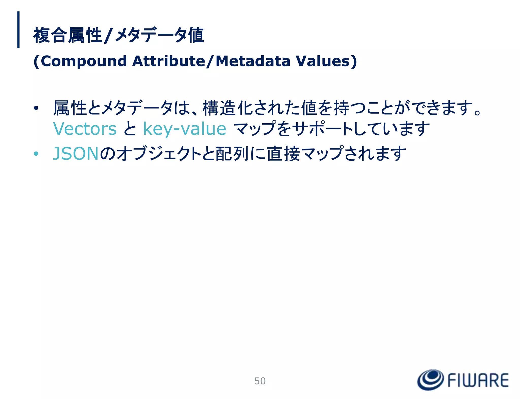 • 属性とメタデータは、構造化された値を持つことができます。
Vectors と key-value マップをサポートしています
• JSONのオブジェクトと配列に直接マップされます
50
複合属性/メタデータ値
(Compound Attribute/Metadata Values)
 