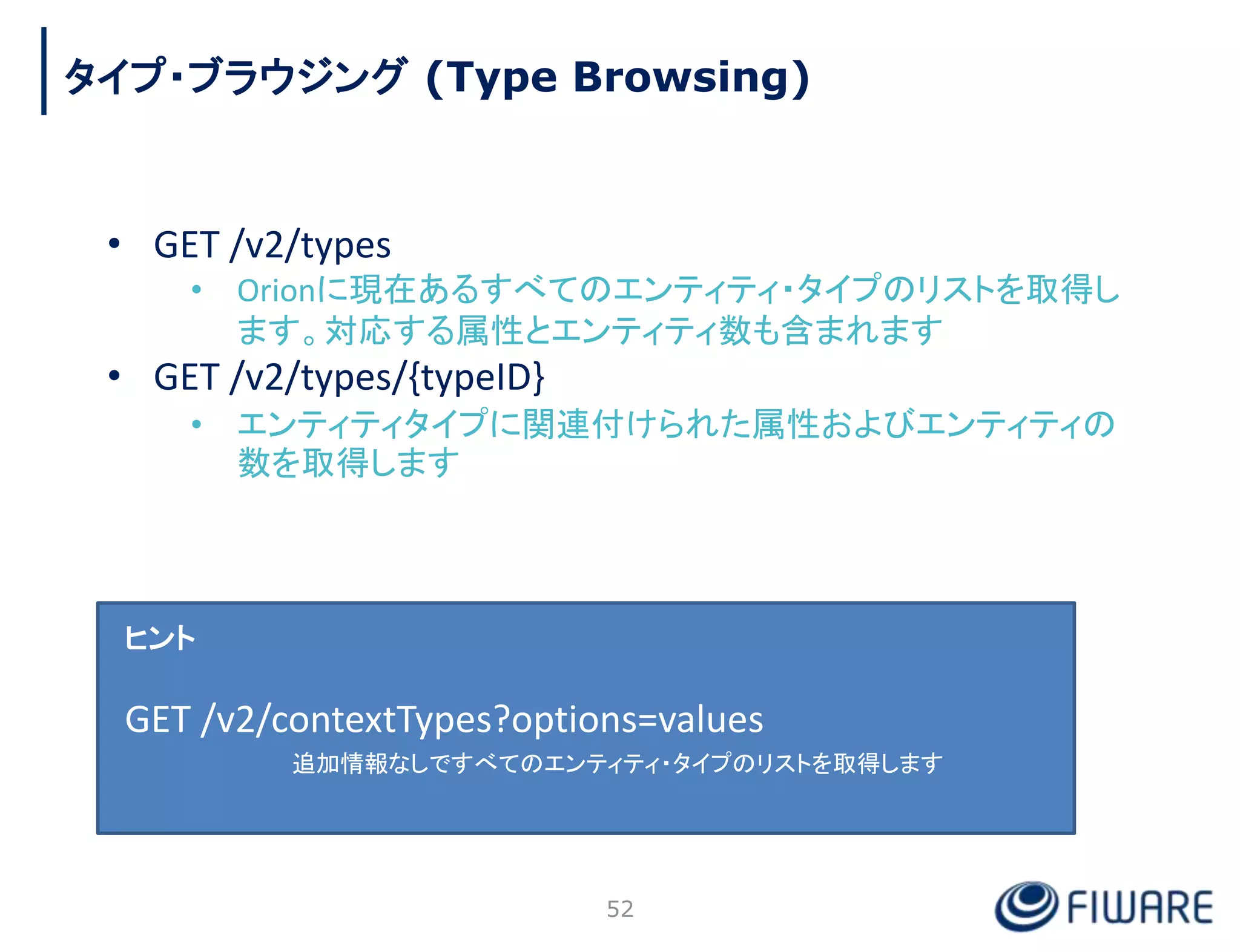 タイプ・ブラウジング (Type Browsing)
• GET /v2/types
• Orionに現在あるすべてのエンティティ・タイプのリストを取得し
ます。対応する属性とエンティティ数も含まれます
• GET /v2/types/{typeID}
• エンティティタイプに関連付けられた属性およびエンティティの
数を取得します
ヒント
GET /v2/contextTypes?options=values
追加情報なしですべてのエンティティ・タイプのリストを取得します
52
 