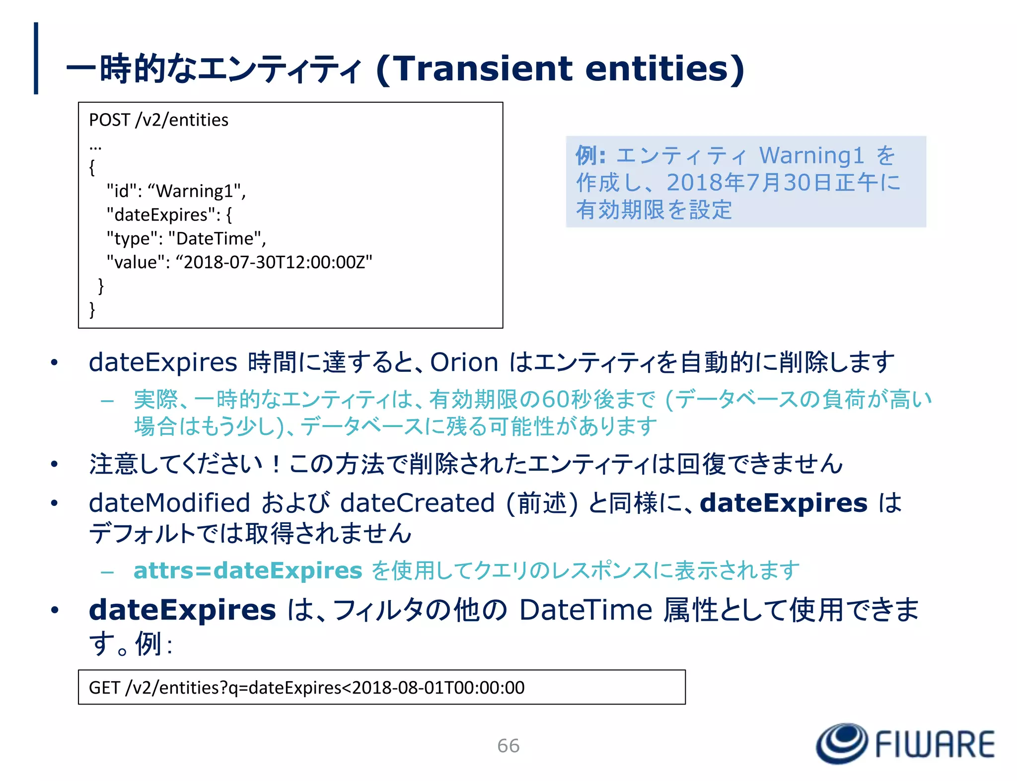 一時的なエンティティ (Transient entities)
• dateExpires 時間に達すると、Orion はエンティティを自動的に削除します
– 実際、一時的なエンティティは、有効期限の60秒後まで (データベースの負荷が高い
場合はもう少し)、データベースに残る可能性があります
• 注意してください！この方法で削除されたエンティティは回復できません
• dateModified および dateCreated (前述) と同様に、dateExpires は
デフォルトでは取得されません
– attrs=dateExpires を使用してクエリのレスポンスに表示されます
• dateExpires は、フィルタの他の DateTime 属性として使用できま
す。例：
66
POST /v2/entities
…
{
"id": “Warning1",
"dateExpires": {
"type": "DateTime",
"value": “2018-07-30T12:00:00Z"
}
}
GET /v2/entities?q=dateExpires<2018-08-01T00:00:00
例: エンティティ Warning1 を
作成し、2018年7月30日正午に
有効期限を設定
 