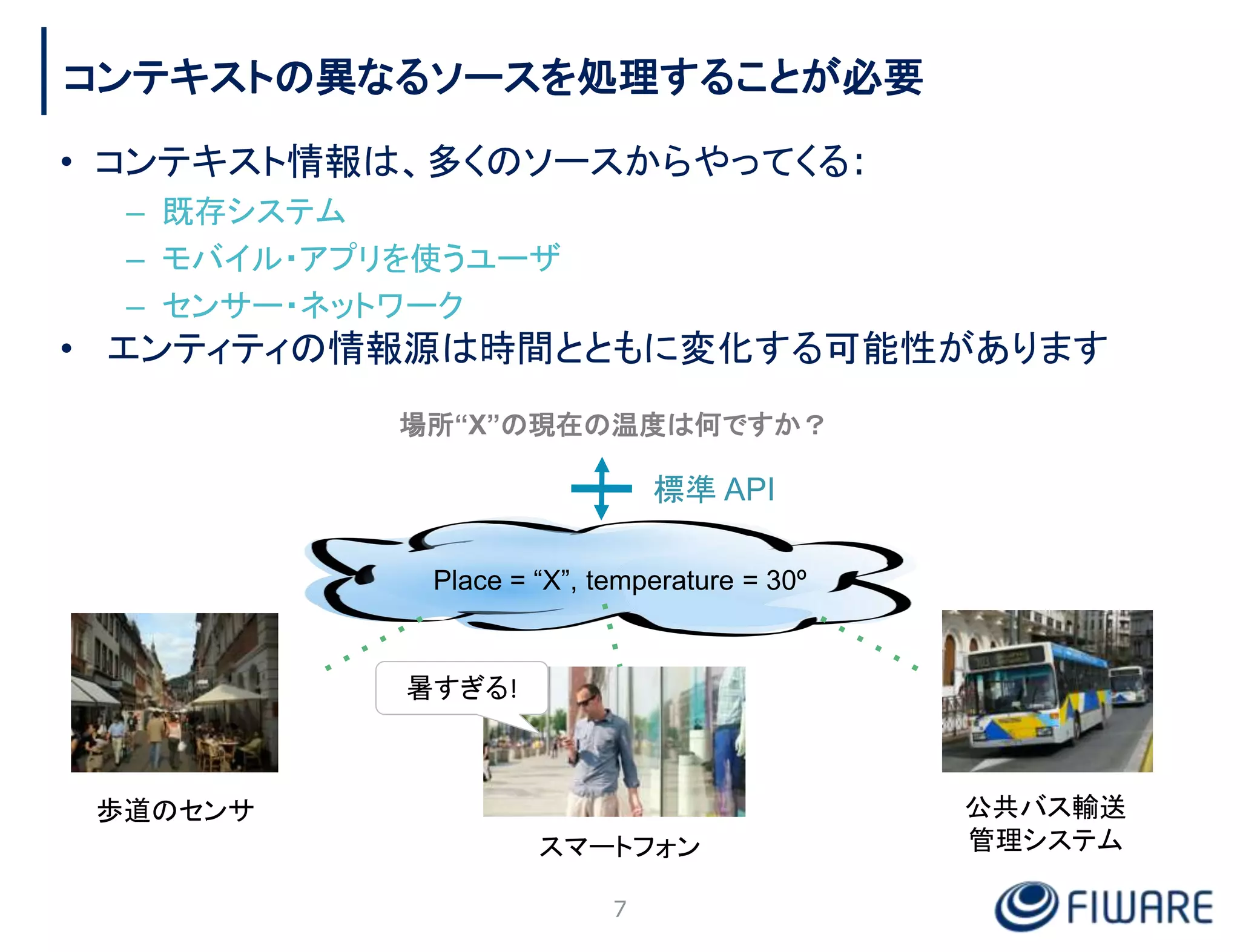 コンテキストの異なるソースを処理することが必要
• コンテキスト情報は、多くのソースからやってくる:
– 既存システム
– モバイル・アプリを使うユーザ
– センサー・ネットワーク
• エンティティの情報源は時間とともに変化する可能性があります
Place = “X”, temperature = 30º
場所“X”の現在の温度は何ですか？
歩道のセンサ 公共バス輸送
管理システム
スマートフォン
暑すぎる!
7
標準 API
 