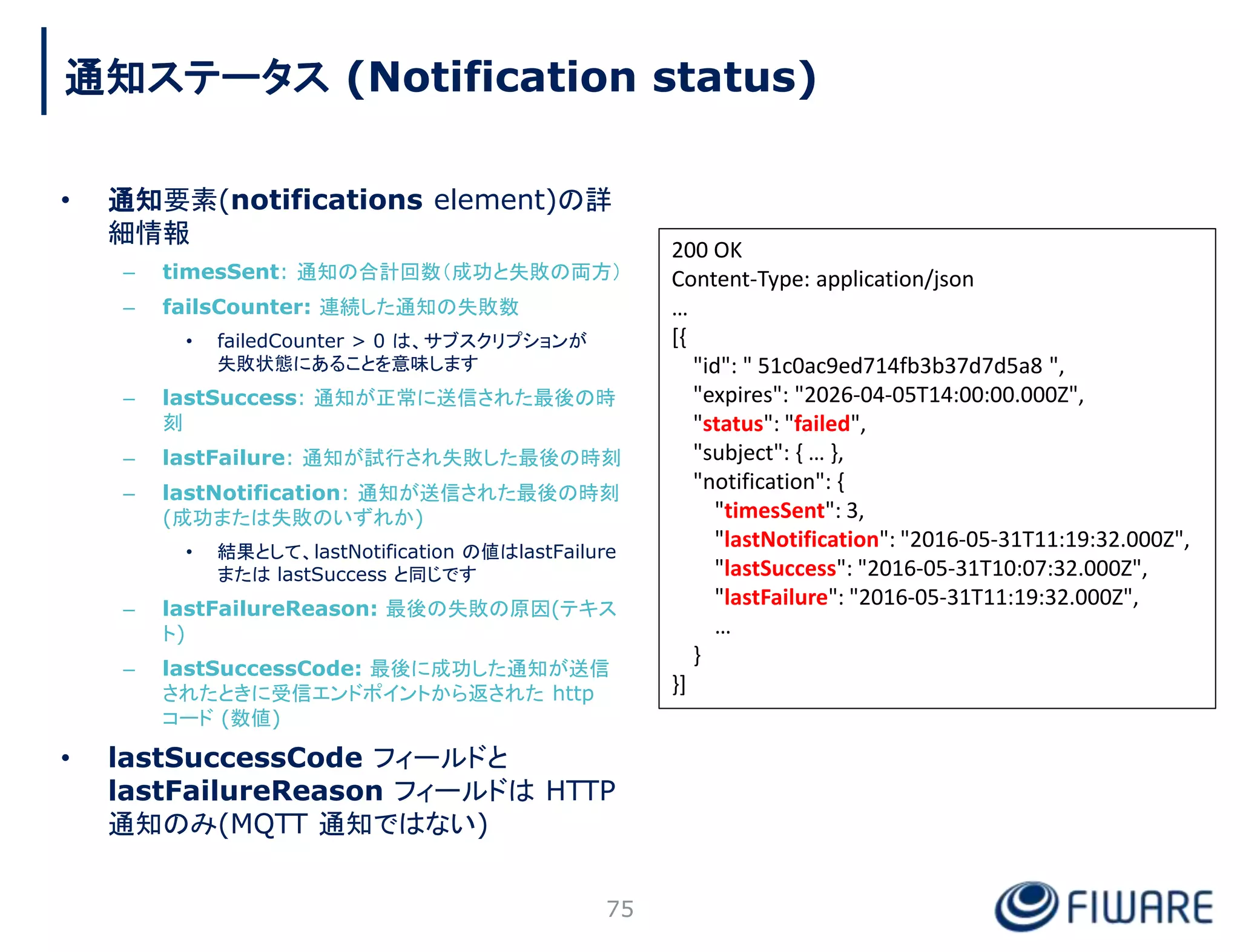 • 通知要素(notifications element)の詳
細情報
– timesSent: 通知の合計回数（成功と失敗の両方）
– failsCounter: 連続した通知の失敗数
• failedCounter > 0 は、サブスクリプションが
失敗状態にあることを意味します
– lastSuccess: 通知が正常に送信された最後の時
刻
– lastFailure: 通知が試行され失敗した最後の時刻
– lastNotification: 通知が送信された最後の時刻
(成功または失敗のいずれか)
• 結果として、lastNotification の値はlastFailure
または lastSuccess と同じです
– lastFailureReason: 最後の失敗の原因(テキス
ト)
– lastSuccessCode: 最後に成功した通知が送信
されたときに受信エンドポイントから返された http
コード (数値)
• lastSuccessCode フィールドと
lastFailureReason フィールドは HTTP
通知のみ(MQTT 通知ではない)
75
200 OK
Content-Type: application/json
…
[{
"id": " 51c0ac9ed714fb3b37d7d5a8 ",
"expires": "2026-04-05T14:00:00.000Z",
"status": "failed",
"subject": { … },
"notification": {
"timesSent": 3,
"lastNotification": "2016-05-31T11:19:32.000Z",
"lastSuccess": "2016-05-31T10:07:32.000Z",
"lastFailure": "2016-05-31T11:19:32.000Z",
…
}
}]
通知ステータス (Notification status)
 