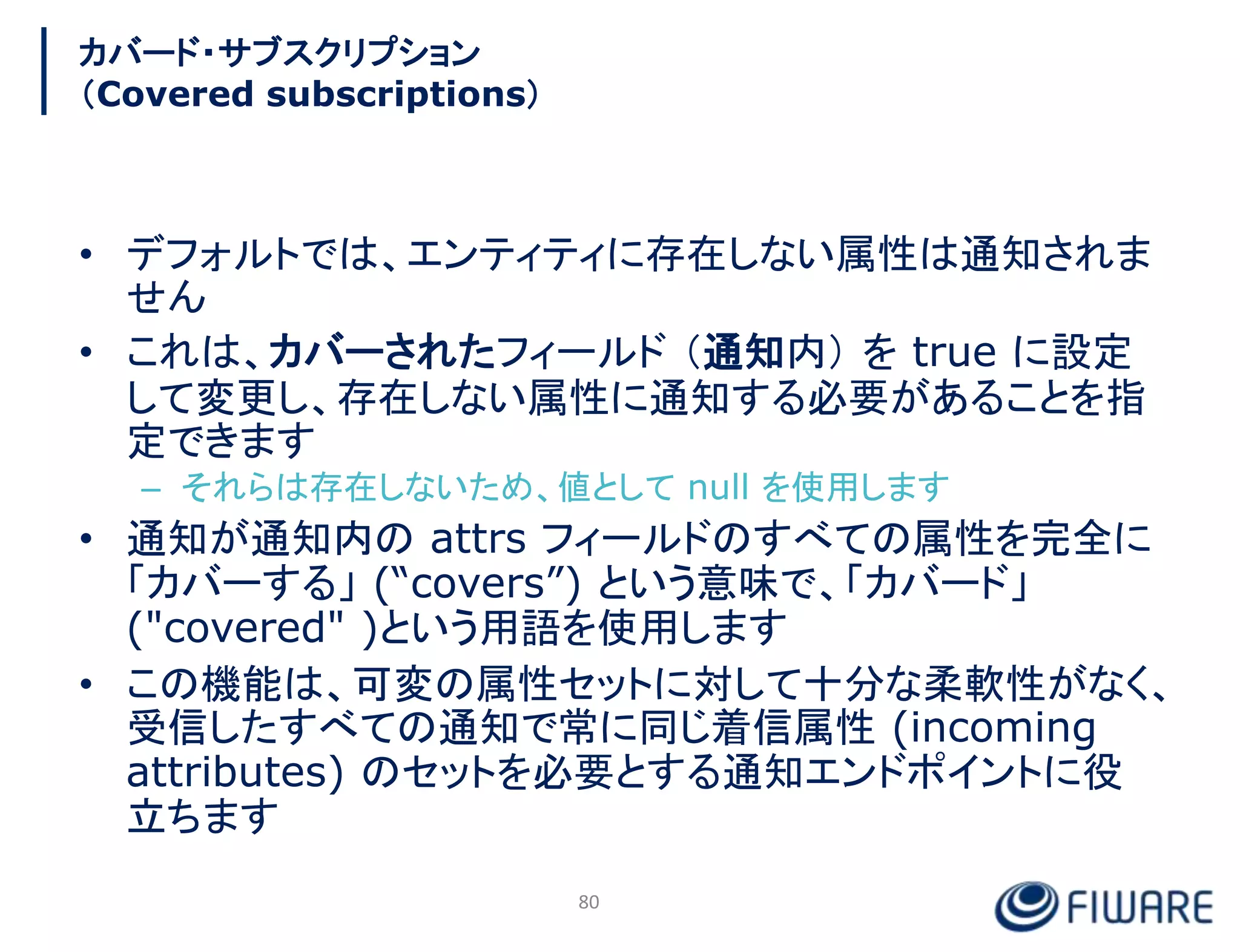 カバード・サブスクリプション
（Covered subscriptions）
• デフォルトでは、エンティティに存在しない属性は通知されま
せん
• これは、カバーされたフィールド （通知内） を true に設定
して変更し、存在しない属性に通知する必要があることを指
定できます
– それらは存在しないため、値として null を使用します
• 通知が通知内の attrs フィールドのすべての属性を完全に
「カバーする」 (“covers”) という意味で、「カバード」
("covered" )という用語を使用します
• この機能は、可変の属性セットに対して十分な柔軟性がなく、
受信したすべての通知で常に同じ着信属性 (incoming
attributes) のセットを必要とする通知エンドポイントに役
立ちます
80
 