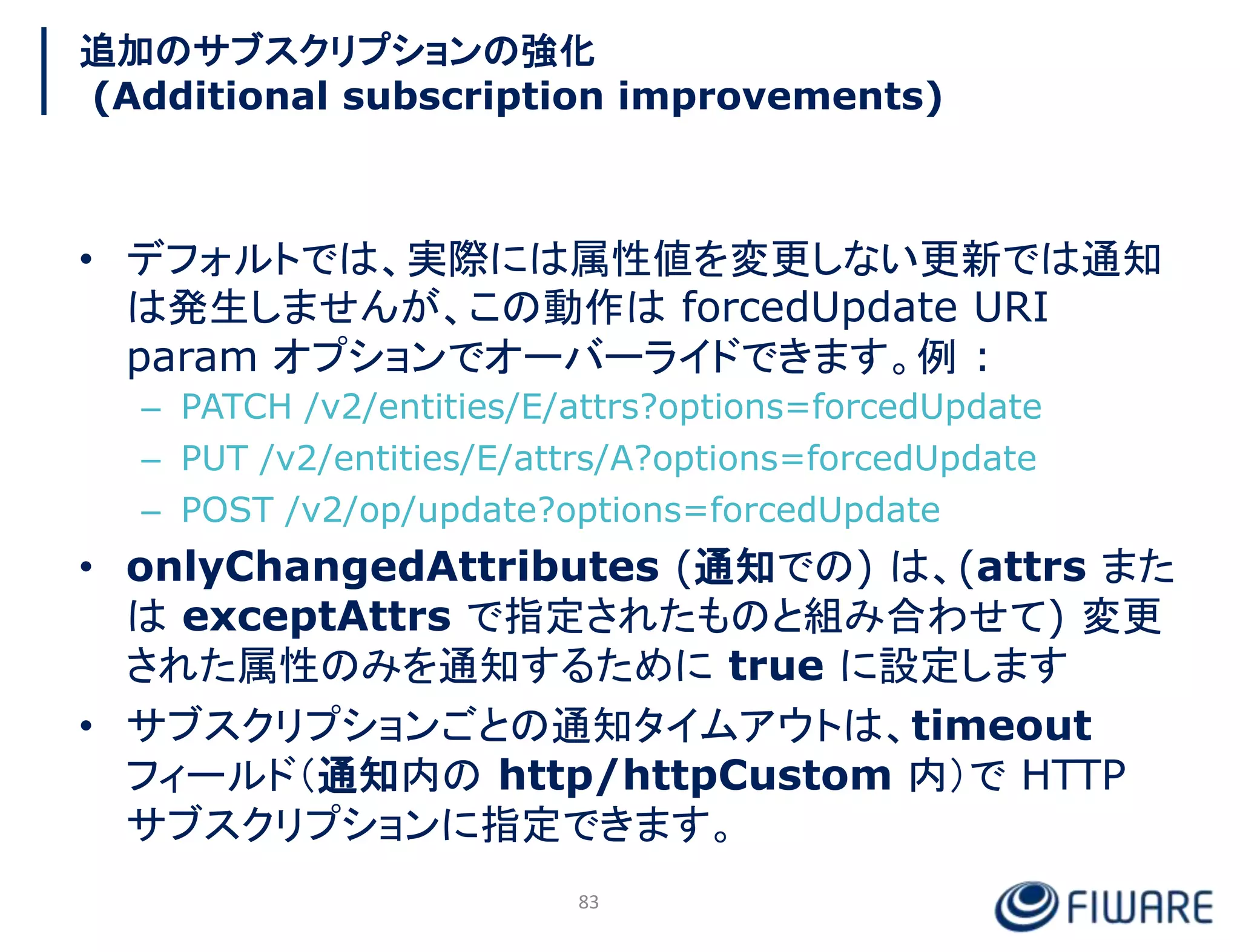 追加のサブスクリプションの強化
(Additional subscription improvements)
• デフォルトでは、実際には属性値を変更しない更新では通知
は発生しませんが、この動作は forcedUpdate URI
param オプションでオーバーライドできます。例 :
– PATCH /v2/entities/E/attrs?options=forcedUpdate
– PUT /v2/entities/E/attrs/A?options=forcedUpdate
– POST /v2/op/update?options=forcedUpdate
• onlyChangedAttributes (通知での) は、(attrs また
は exceptAttrs で指定されたものと組み合わせて) 変更
された属性のみを通知するために true に設定します
• サブスクリプションごとの通知タイムアウトは、timeout
フィールド（通知内の http/httpCustom 内）で HTTP
サブスクリプションに指定できます。
83
 