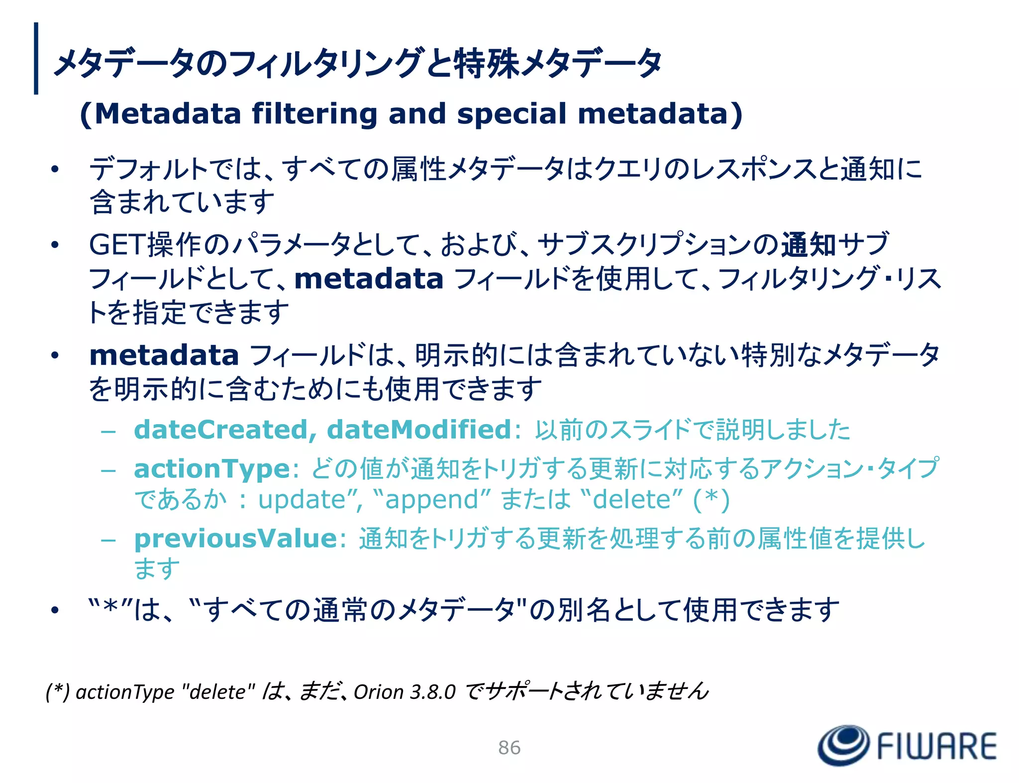 • デフォルトでは、すべての属性メタデータはクエリのレスポンスと通知に
含まれています
• GET操作のパラメータとして、および、サブスクリプションの通知サブ
フィールドとして、metadata フィールドを使用して、フィルタリング・リス
トを指定できます
• metadata フィールドは、明示的には含まれていない特別なメタデータ
を明示的に含むためにも使用できます
– dateCreated, dateModified: 以前のスライドで説明しました
– actionType: どの値が通知をトリガする更新に対応するアクション・タイプ
であるか : update”, “append” または “delete” (*)
– previousValue: 通知をトリガする更新を処理する前の属性値を提供し
ます
• “*”は、 “すべての通常のメタデータ"の別名として使用できます
86
メタデータのフィルタリングと特殊メタデータ
(Metadata filtering and special metadata)
(*) actionType "delete" は、まだ、Orion 3.8.0 でサポートされていません
 