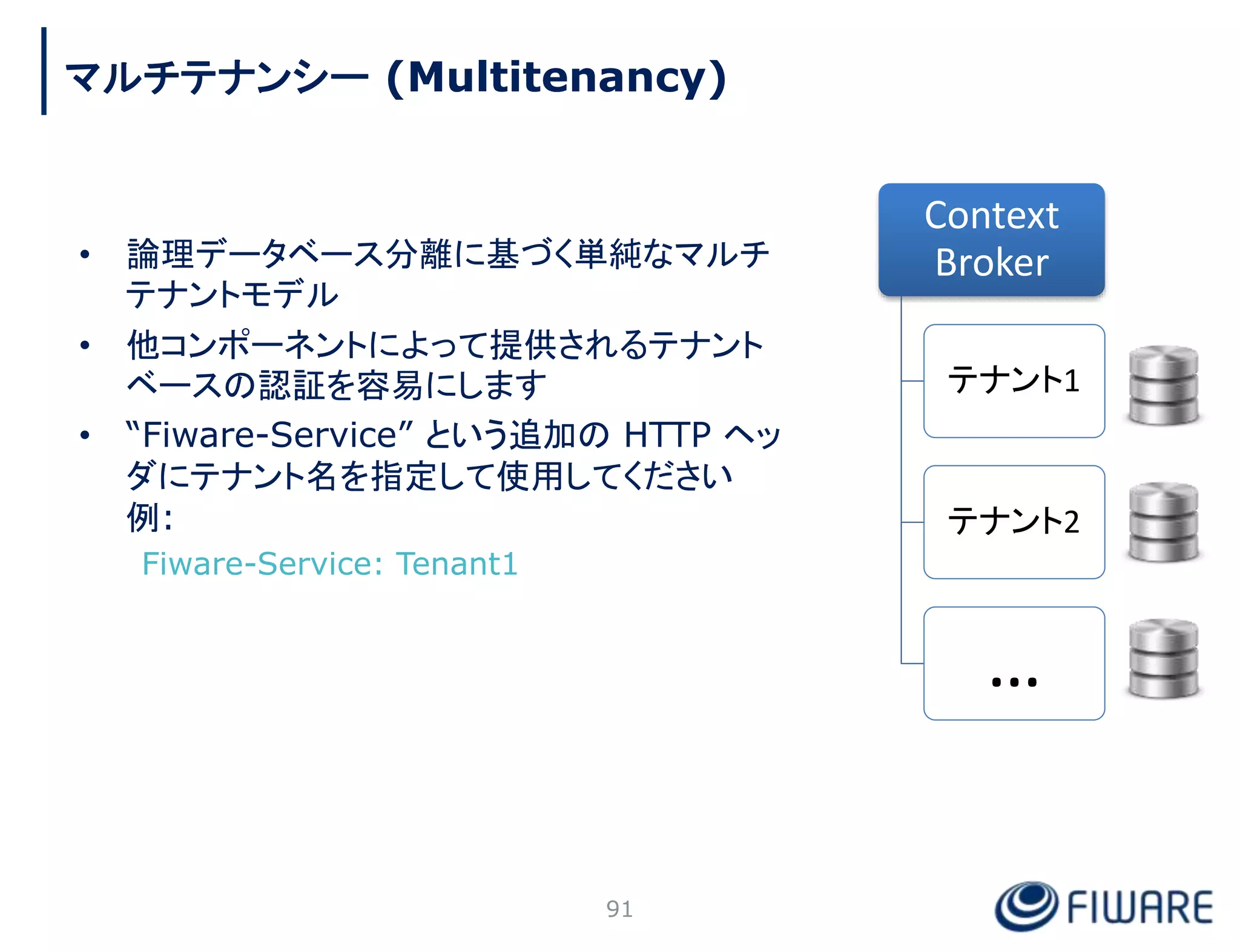• 論理データベース分離に基づく単純なマルチ
テナントモデル
• 他コンポーネントによって提供されるテナント
ベースの認証を容易にします
• “Fiware-Service” という追加の HTTP ヘッ
ダにテナント名を指定して使用してください
例:
Fiware-Service: Tenant1
Context
Broker
テナント1
テナント2
…
91
マルチテナンシー (Multitenancy)
 