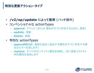 • /v2/op/update によって使用 (バッチ操作)
• コンベンショナルな actionTypes
– append: アペンド (または 属性がすでに存在するときは、更新)
– update: 更新
– delete: 削除
• 特...