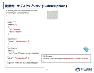 使用例: サブスクリプション (Subscription)
POST <cb_host>:1026/v2/subscriptions
Content-Type: application/json
…
{
"subject": {
"entiti...