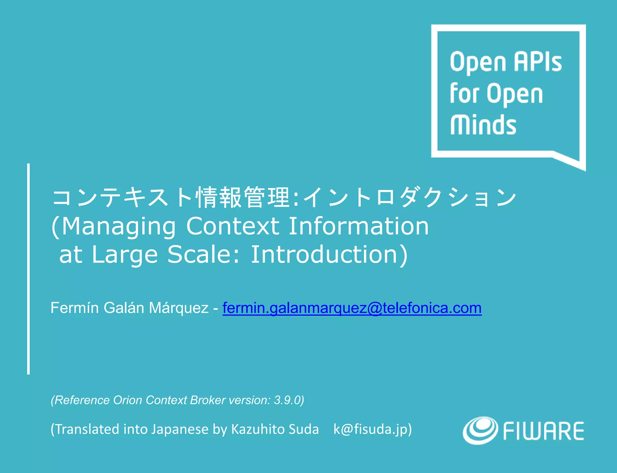 コンテキスト情報管理:イントロダクション
(Managing Context Information
at Large Scale: Introduction)
Fermín Galán Márquez - fermin.galanmarquez@telefonica.com
(Reference Orion Context Broker version: 3.9.0)
(Translated into Japanese by Kazuhito Suda k@fisuda.jp)
 