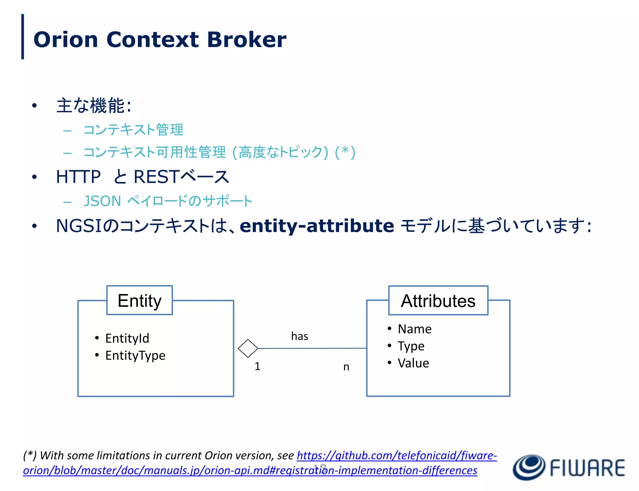 • 主な機能:
– コンテキスト管理
– コンテキスト可用性管理 (高度なトピック) (*)
• HTTP と RESTベース
– JSON ペイロードのサポート
• NGSIのコンテキストは、entity-attribute モデルに基づいています:
Attributes
• Name
• Type
• Value
Entity
• EntityId
• EntityType
1 n
has
13
Orion Context Broker
(*) With some limitations in current Orion version, see https://github.com/telefonicaid/fiware-
orion/blob/master/doc/manuals.jp/orion-api.md#registration-implementation-differences
 