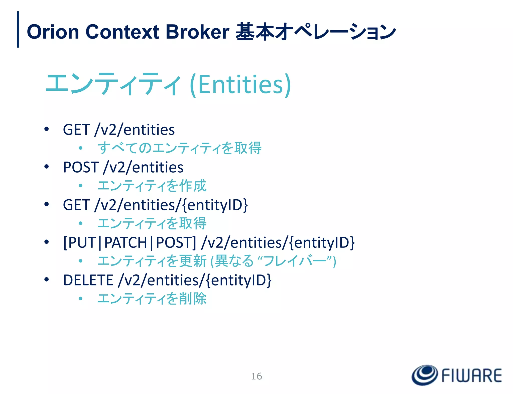 Orion Context Broker 基本オペレーション
エンティティ (Entities)
• GET /v2/entities
• すべてのエンティティを取得
• POST /v2/entities
• エンティティを作成
• GET /v2/entities/{entityID}
• エンティティを取得
• [PUT|PATCH|POST] /v2/entities/{entityID}
• エンティティを更新 (異なる “フレイバー”)
• DELETE /v2/entities/{entityID}
• エンティティを削除
16
 