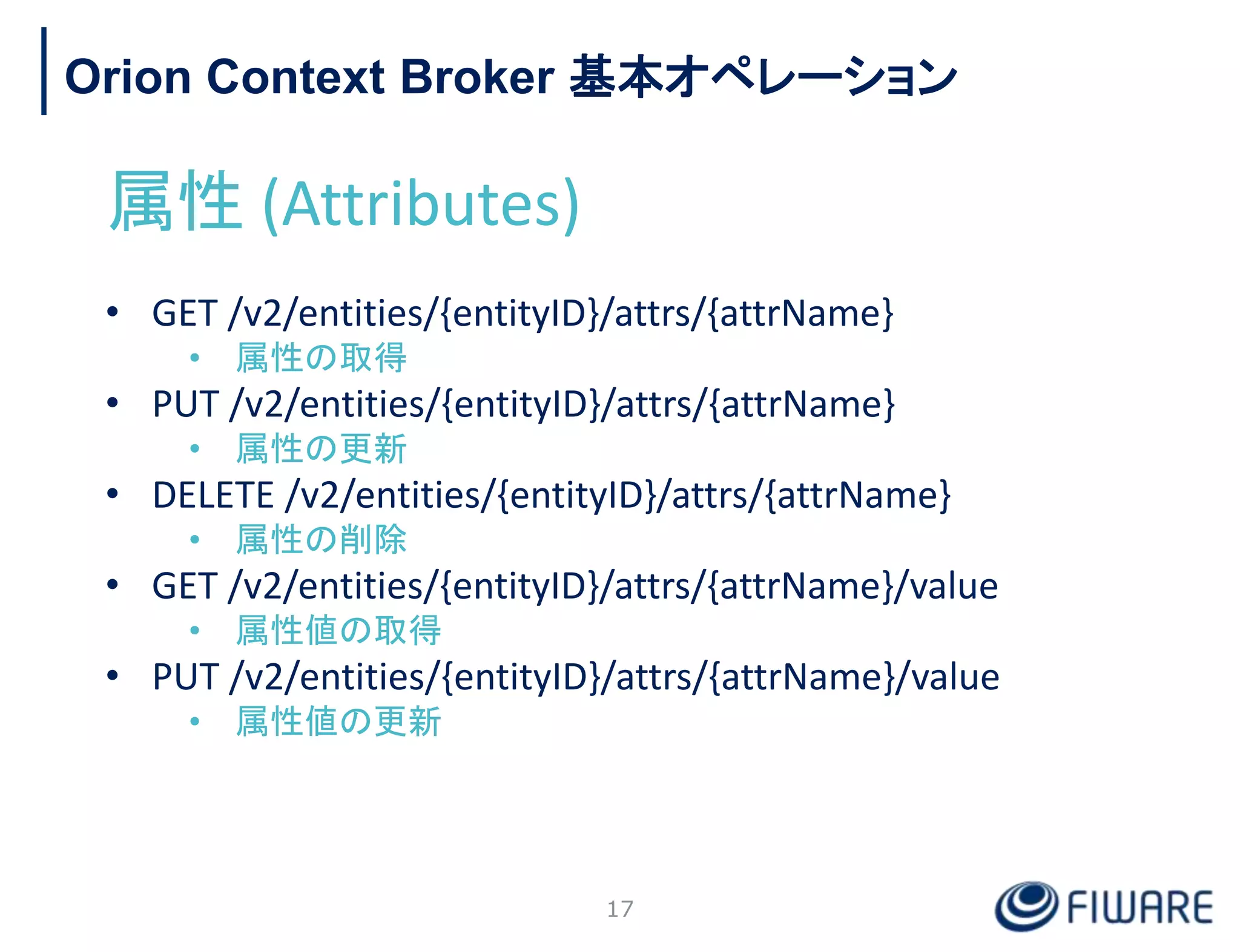 Orion Context Broker 基本オペレーション
属性 (Attributes)
• GET /v2/entities/{entityID}/attrs/{attrName}
• 属性の取得
• PUT /v2/entities/{entityID}/attrs/{attrName}
• 属性の更新
• DELETE /v2/entities/{entityID}/attrs/{attrName}
• 属性の削除
• GET /v2/entities/{entityID}/attrs/{attrName}/value
• 属性値の取得
• PUT /v2/entities/{entityID}/attrs/{attrName}/value
• 属性値の更新
17
 